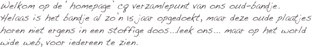 Welkom op de ‘homepage’ cq verzamlepunt van ons oud-bandje.
Helaas is het bandje al zo’n 15 jaar opgedoekt, maar deze oude plaatjes horen niet ergens in een stoffige doos...leek ons... maar op het world wide web, voor iedereen te zien. 